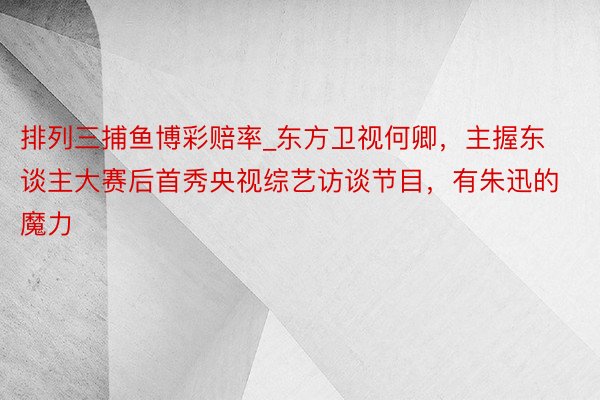 排列三捕鱼博彩赔率_东方卫视何卿,主握东谈主大赛后首秀央视综艺访谈节目,有朱迅的魔力