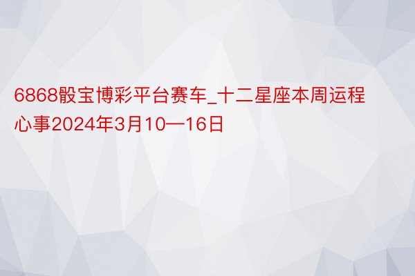 6868骰宝博彩平台赛车_十二星座本周运程心事2024年3月10—16日