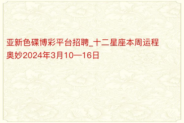 亚新色碟博彩平台招聘_十二星座本周运程奥妙2024年3月10—16日