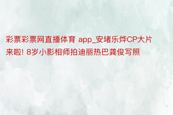 彩票彩票网直播体育 app_安堵乐烨CP大片来啦! 8岁小影相师拍迪丽热巴龚俊写照