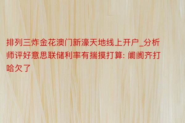 排列三炸金花澳门新濠天地线上开户_分析师评好意思联储利率有揣摸打算: 阛阓齐打哈欠了