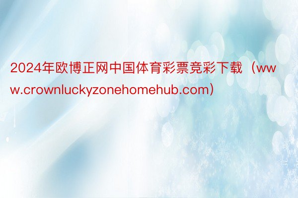 2024年欧博正网中国体育彩票竞彩下载（www.crownluckyzonehomehub.com）