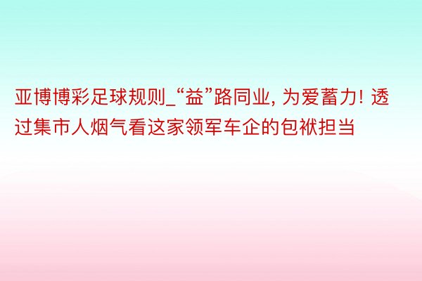 亚博博彩足球规则_“益”路同业, 为爱蓄力! 透过集市人烟气看这家领军车企的包袱担当