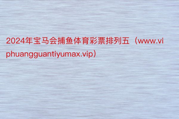 2024年宝马会捕鱼体育彩票排列五（www.viphuangguantiyumax.vip）