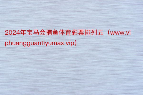 2024年宝马会捕鱼体育彩票排列五（www.viphuangguantiyumax.vip）
