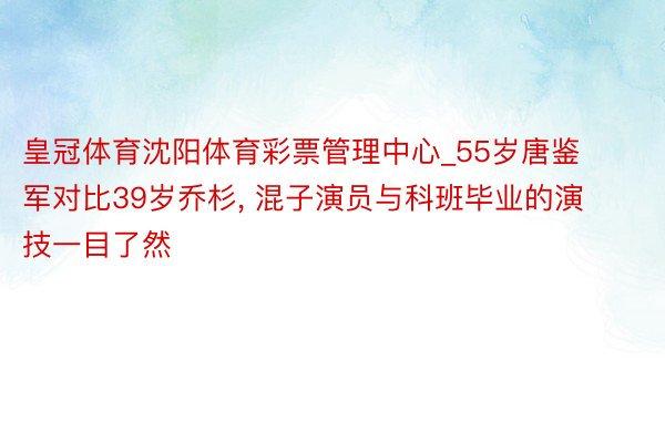 皇冠体育沈阳体育彩票管理中心_55岁唐鉴军对比39岁乔杉, 混子演员与科班毕业的演技一目了然