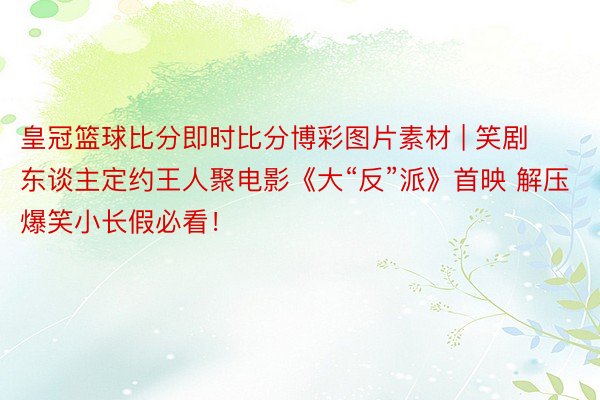 皇冠篮球比分即时比分博彩图片素材 | 笑剧东谈主定约王人聚电影《大“反”派》首映 解压爆笑小长假必看!