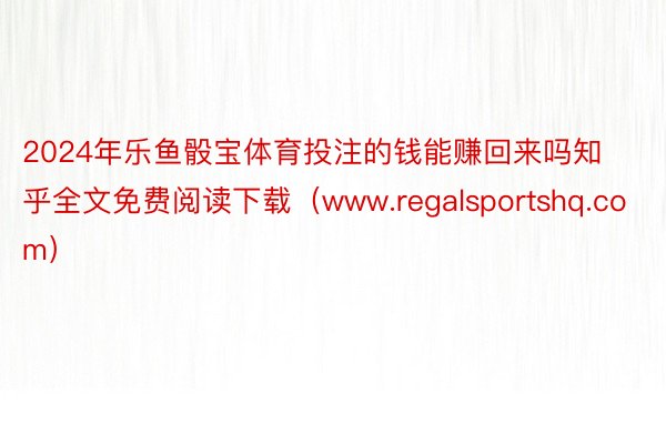 2024年乐鱼骰宝体育投注的钱能赚回来吗知乎全文免费阅读下载（www.regalsportshq.com）