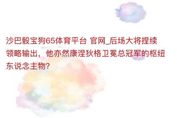 沙巴骰宝狗65体育平台 官网_后场大将捏续领略输出，他亦然康涅狄格卫冕总冠军的枢纽东说念主物？