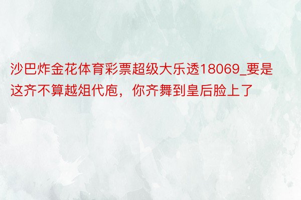 沙巴炸金花体育彩票超级大乐透18069_要是这齐不算越俎代庖，你齐舞到皇后脸上了