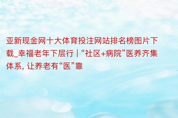 亚新现金网十大体育投注网站排名榜图片下载_幸福老年下层行 | “社区+病院”医养齐集体系， 让养老有“医”靠