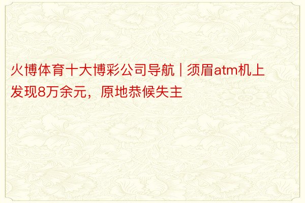 火博体育十大博彩公司导航 | 须眉atm机上发现8万余元,原地恭候失主