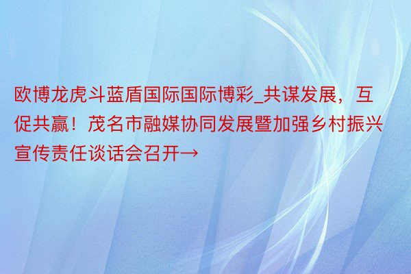 欧博龙虎斗蓝盾国际国际博彩_共谋发展,互促共赢!茂名市融媒协同发展暨加强乡村振兴宣传责任谈话会召开→