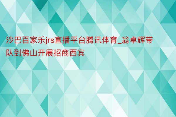 沙巴百家乐jrs直播平台腾讯体育_翁卓辉带队到佛山开展招商西宾