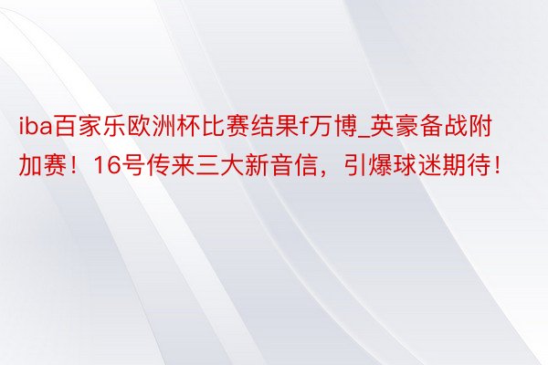 iba百家乐欧洲杯比赛结果f万博_英豪备战附加赛！16号传来三大新音信，引爆球迷期待！