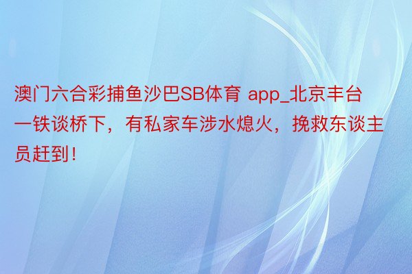 澳门六合彩捕鱼沙巴SB体育 app_北京丰台一铁谈桥下，有私家车涉水熄火，挽救东谈主员赶到！