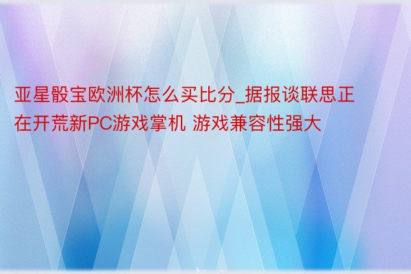 亚星骰宝欧洲杯怎么买比分_据报谈联思正在开荒新PC游戏掌机 游戏兼容性强大