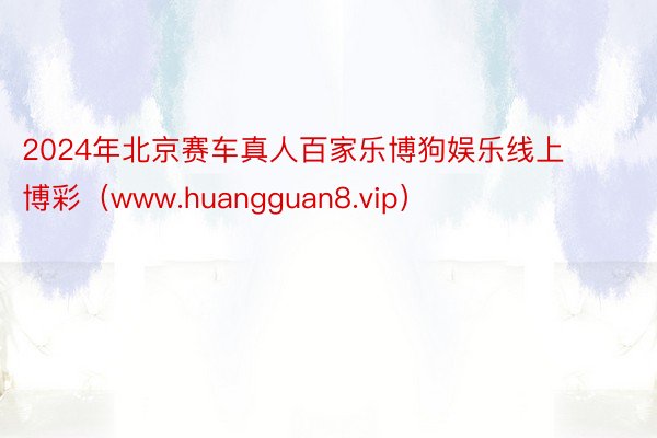 2024年北京赛车真人百家乐博狗娱乐线上博彩（www.huangguan8.vip）