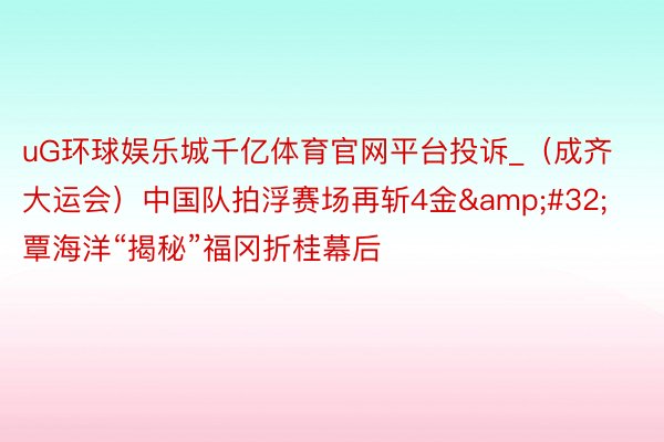 uG环球娱乐城千亿体育官网平台投诉_（成齐大运会）中国队拍浮赛场再斩4金&#32;覃海洋“揭秘”福冈折桂幕后