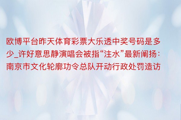 欧博平台昨天体育彩票大乐透中奖号码是多少_许好意思静演唱会被指“注水”最新阐扬：南京市文化轮廓功令总队开动行政处罚造访