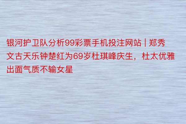 银河护卫队分析99彩票手机投注网站 | 郑秀文古天乐钟楚红为69岁杜琪峰庆生，杜太优雅出面气质不输女星