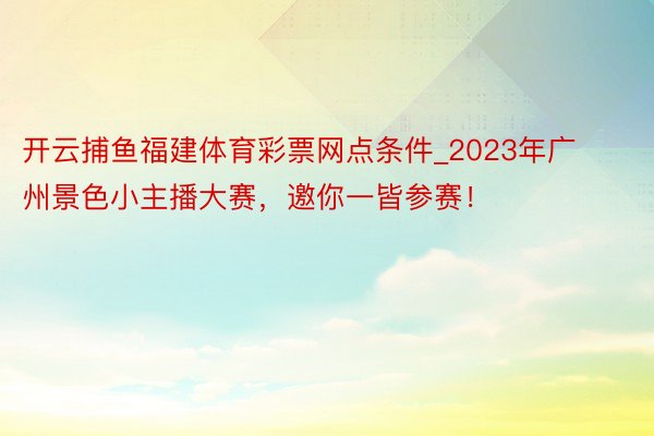开云捕鱼福建体育彩票网点条件_2023年广州景色小主播大赛，邀你一皆参赛！