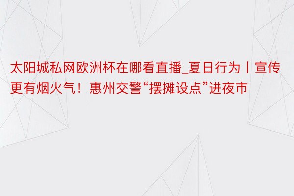 太阳城私网欧洲杯在哪看直播_夏日行为丨宣传更有烟火气！惠州交警“摆摊设点”进夜市