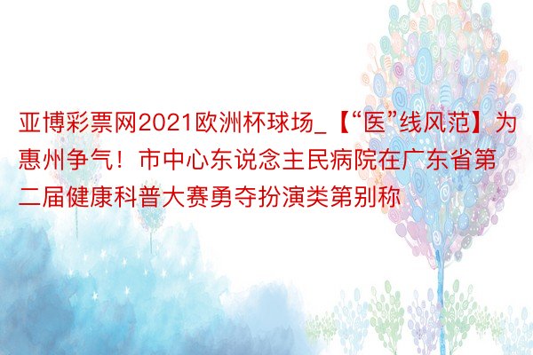 亚博彩票网2021欧洲杯球场_【“医”线风范】为惠州争气！市中心东说念主民病院在广东省第二届健康科普大赛勇夺扮演类第别称