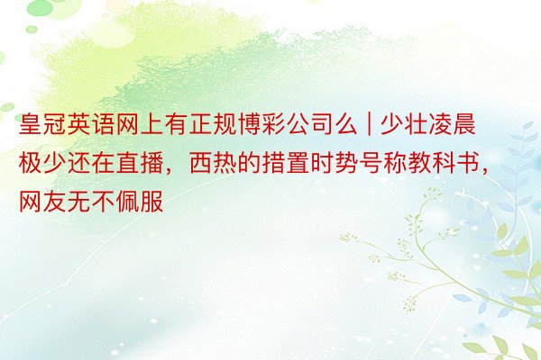 皇冠英语网上有正规博彩公司么 | 少壮凌晨极少还在直播,西热的措置时势号称教科书,网友无不佩服