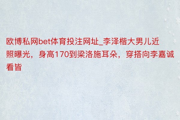 欧博私网bet体育投注网址_李泽楷大男儿近照曝光，身高170到梁洛施耳朵，穿搭向李嘉诚看皆