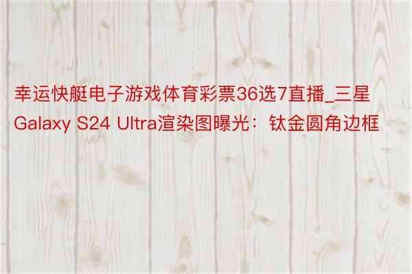 幸运快艇电子游戏体育彩票36选7直播_三星Galaxy S24 Ultra渲染图曝光：钛金圆角边框