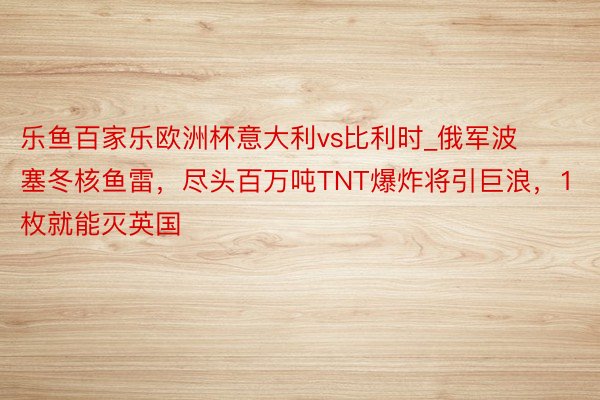 乐鱼百家乐欧洲杯意大利vs比利时_俄军波塞冬核鱼雷，尽头百万吨TNT爆炸将引巨浪，1枚就能灭英国
