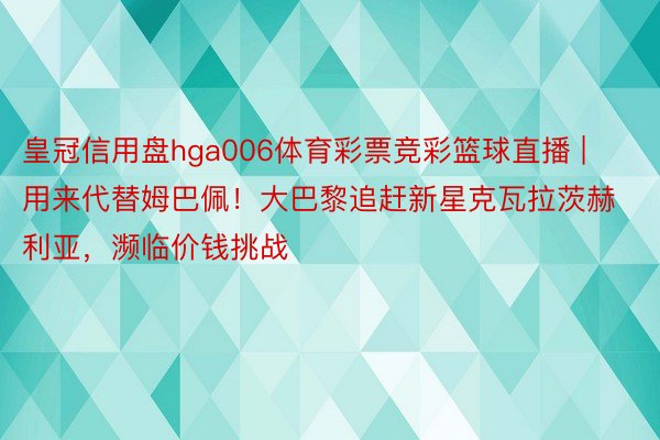 皇冠信用盘hga006体育彩票竞彩篮球直播 | 用来代替姆巴佩！大巴黎追赶新星克瓦拉茨赫利亚，濒临价钱挑战
