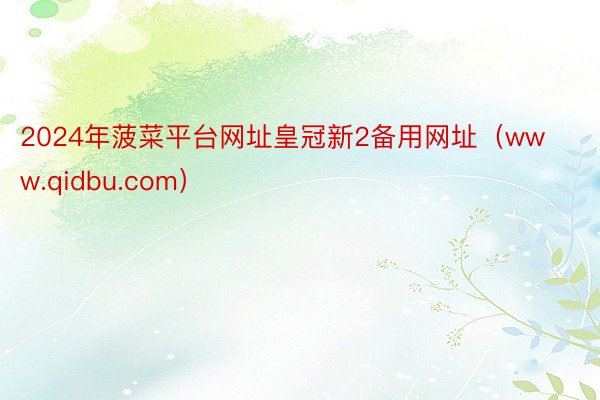 2024年菠菜平台网址皇冠新2备用网址（www.qidbu.com）