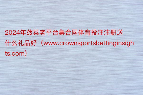 2024年菠菜老平台集合网体育投注注册送什么礼品好（www.crownsportsbettinginsights.com）