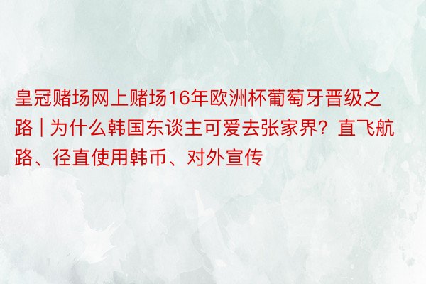 皇冠赌场网上赌场16年欧洲杯葡萄牙晋级之路 | 为什么韩国东谈主可爱去张家界？直飞航路、径直使用韩币、对外宣传