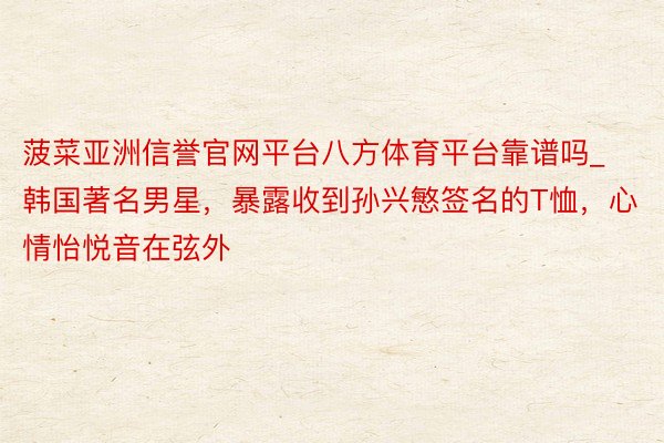 菠菜亚洲信誉官网平台八方体育平台靠谱吗_韩国著名男星,暴露收到孙兴慜签名的T恤,心情怡悦音在弦外