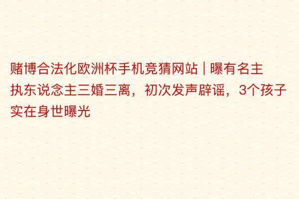 赌博合法化欧洲杯手机竞猜网站 | 曝有名主执东说念主三婚三离，初次发声辟谣，3个孩子实在身世曝光