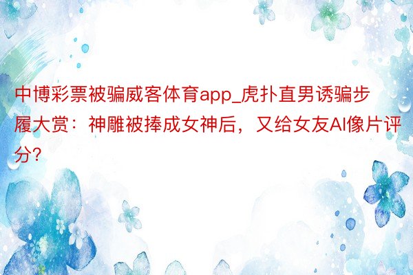 中博彩票被骗威客体育app_虎扑直男诱骗步履大赏：神雕被捧成女神后，又给女友AI像片评分？
