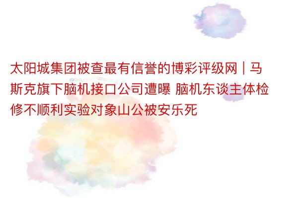 太阳城集团被查最有信誉的博彩评级网 | 马斯克旗下脑机接口公司遭曝 脑机东谈主体检修不顺利实验对象山公被安乐死