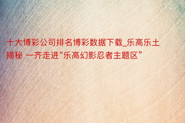 十大博彩公司排名博彩数据下载_乐高乐土揭秘 一齐走进“乐高幻影忍者主题区”