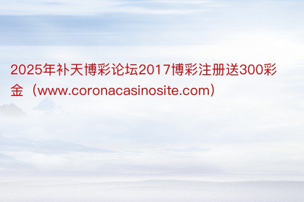 2025年补天博彩论坛2017博彩注册送300彩金（www.coronacasinosite.com）