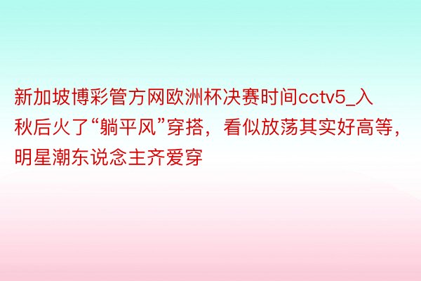 新加坡博彩管方网欧洲杯决赛时间cctv5_入秋后火了“躺平风”穿搭，看似放荡其实好高等，明星潮东说念主齐爱穿
